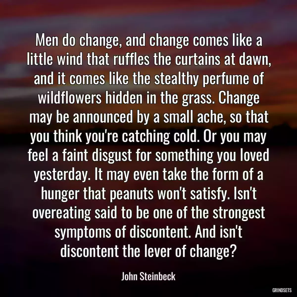 Men do change, and change comes like a little wind that ruffles the curtains at dawn, and it comes like the stealthy perfume of wildflowers hidden in the grass. Change may be announced by a small ache, so that you think you\'re catching cold. Or you may feel a faint disgust for something you loved yesterday. It may even take the form of a hunger that peanuts won\'t satisfy. Isn\'t overeating said to be one of the strongest symptoms of discontent. And isn\'t discontent the lever of change?