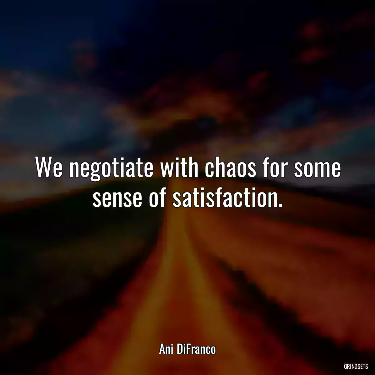 We negotiate with chaos for some sense of satisfaction.