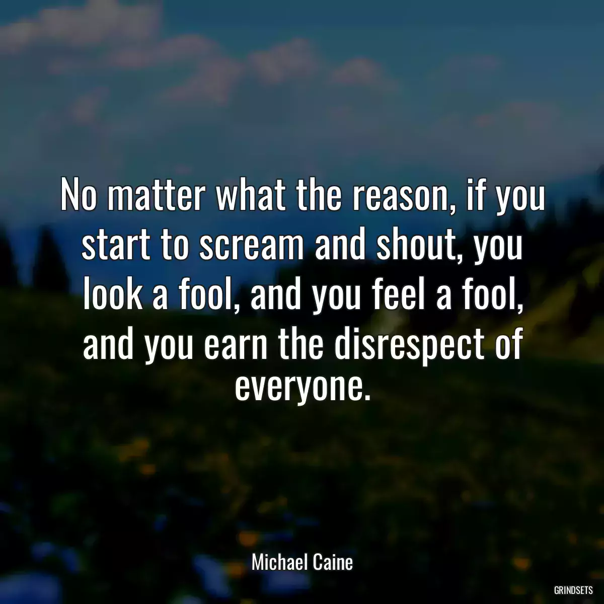 No matter what the reason, if you start to scream and shout, you look a fool, and you feel a fool, and you earn the disrespect of everyone.