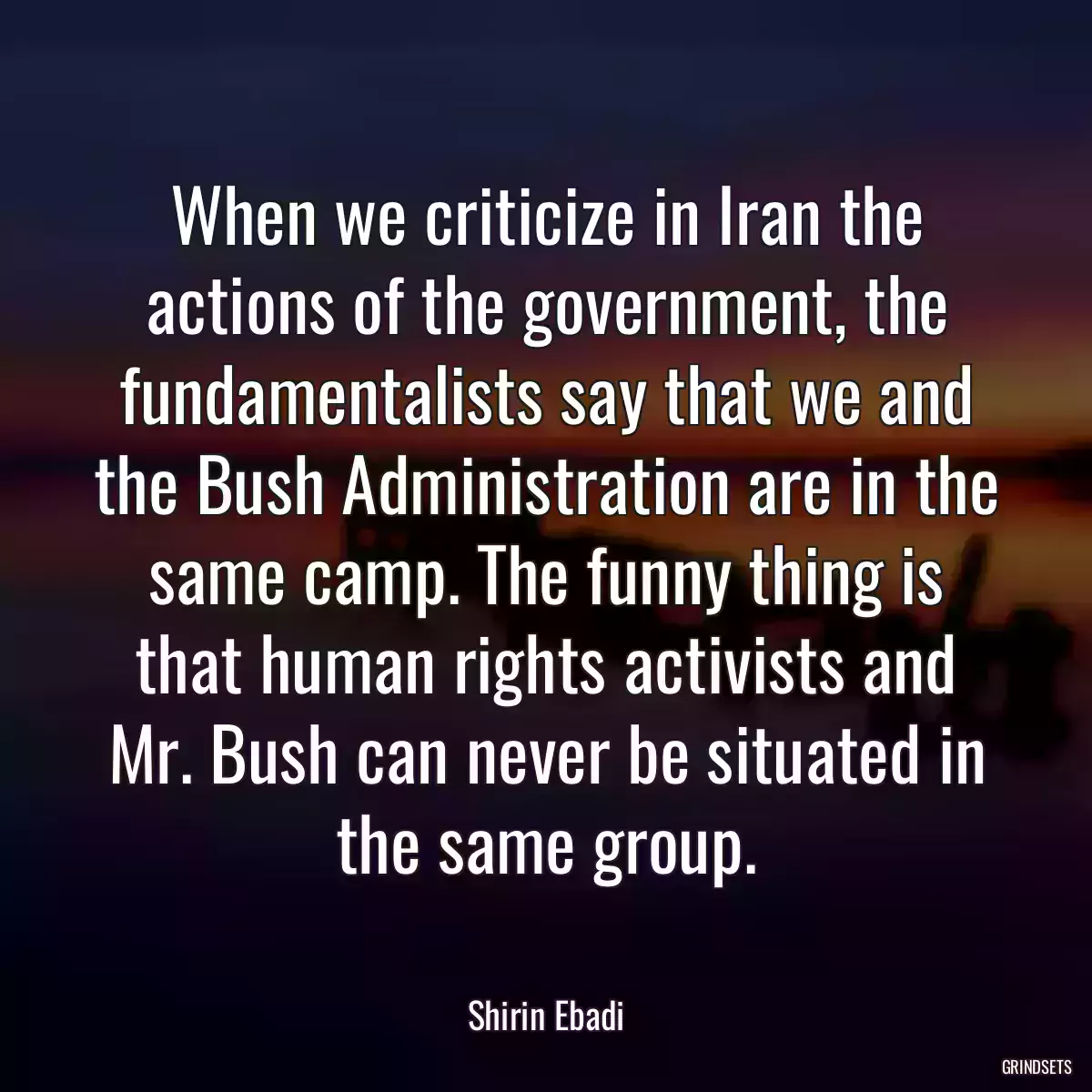 When we criticize in Iran the actions of the government, the fundamentalists say that we and the Bush Administration are in the same camp. The funny thing is that human rights activists and Mr. Bush can never be situated in the same group.