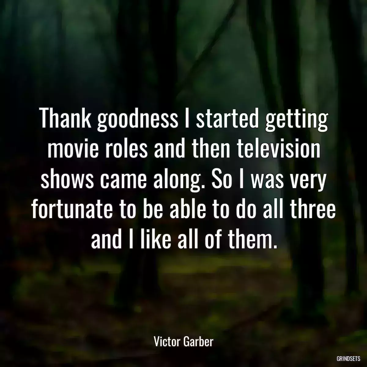 Thank goodness I started getting movie roles and then television shows came along. So I was very fortunate to be able to do all three and I like all of them.