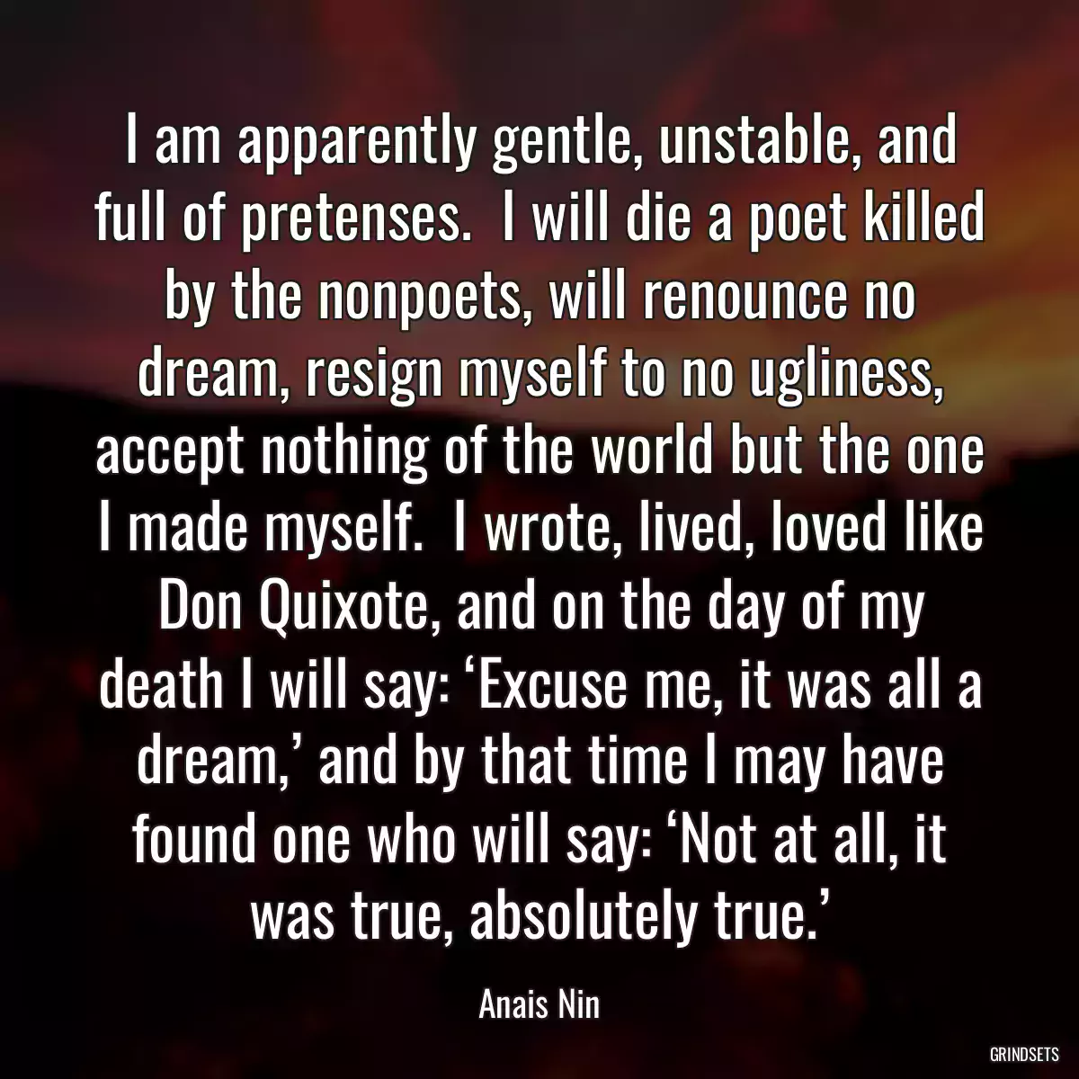 I am apparently gentle, unstable, and full of pretenses.  I will die a poet killed by the nonpoets, will renounce no dream, resign myself to no ugliness, accept nothing of the world but the one I made myself.  I wrote, lived, loved like Don Quixote, and on the day of my death I will say: ‘Excuse me, it was all a dream,’ and by that time I may have found one who will say: ‘Not at all, it was true, absolutely true.’