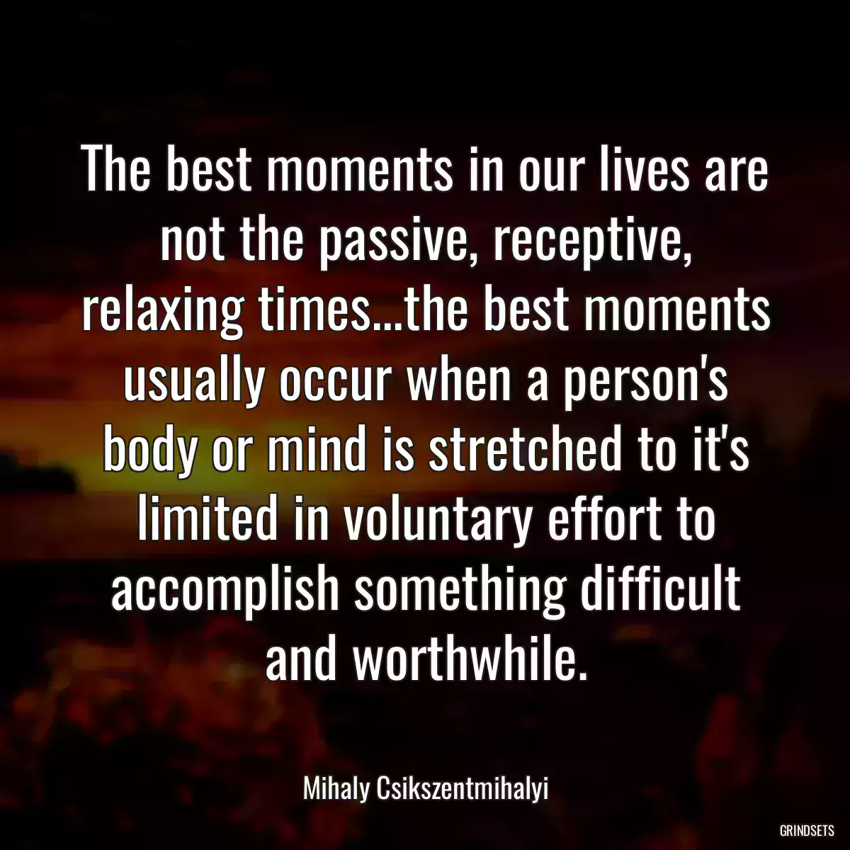 The best moments in our lives are not the passive, receptive, relaxing times...the best moments usually occur when a person\'s body or mind is stretched to it\'s limited in voluntary effort to accomplish something difficult and worthwhile.