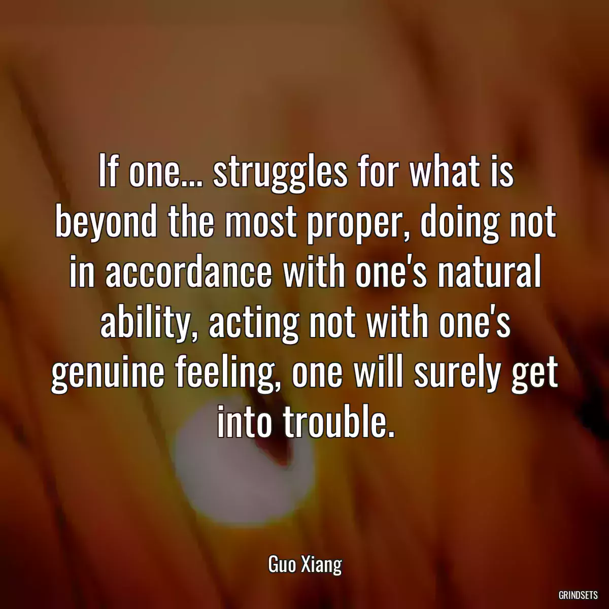 If one... struggles for what is beyond the most proper, doing not in accordance with one\'s natural ability, acting not with one\'s genuine feeling, one will surely get into trouble.