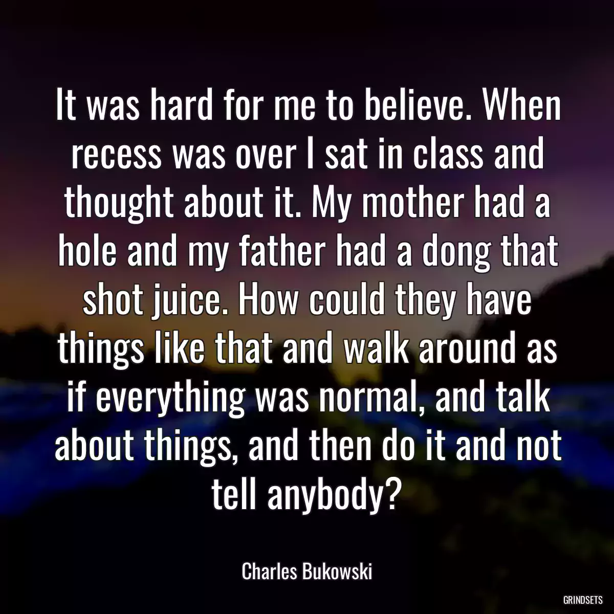 It was hard for me to believe. When recess was over I sat in class and thought about it. My mother had a hole and my father had a dong that shot juice. How could they have things like that and walk around as if everything was normal, and talk about things, and then do it and not tell anybody?