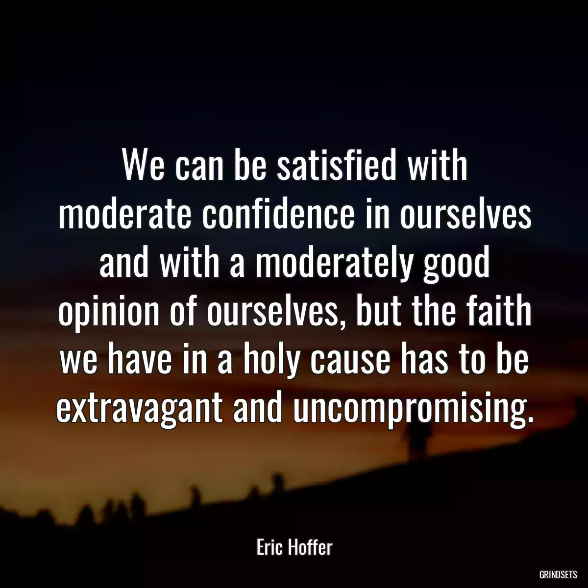 We can be satisfied with moderate confidence in ourselves and with a moderately good opinion of ourselves, but the faith we have in a holy cause has to be extravagant and uncompromising.