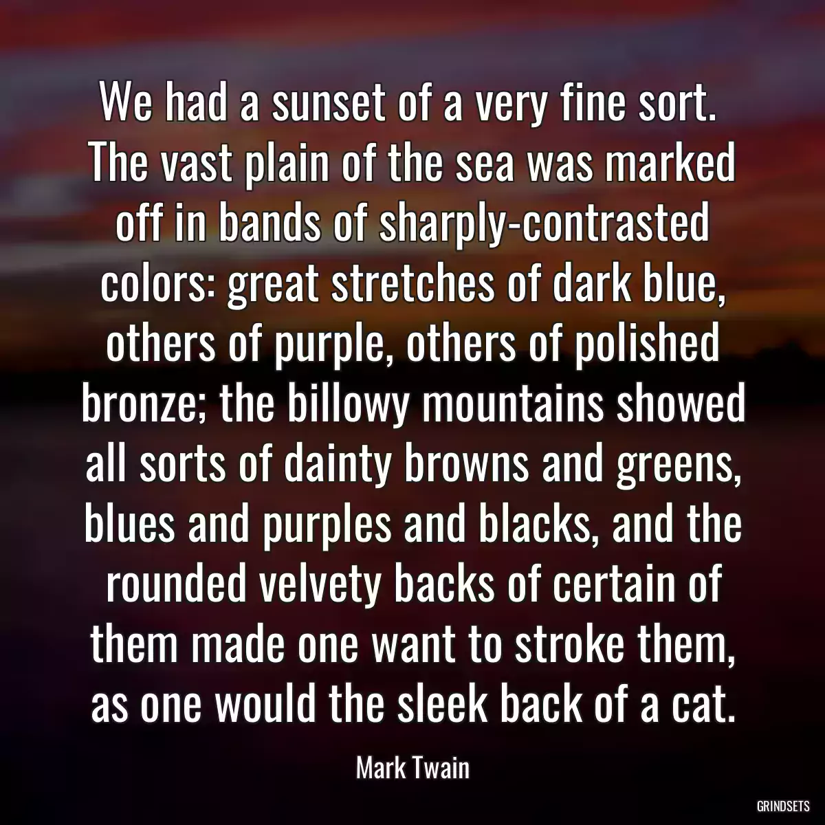 We had a sunset of a very fine sort.  The vast plain of the sea was marked off in bands of sharply-contrasted colors: great stretches of dark blue, others of purple, others of polished bronze; the billowy mountains showed all sorts of dainty browns and greens, blues and purples and blacks, and the rounded velvety backs of certain of them made one want to stroke them, as one would the sleek back of a cat.