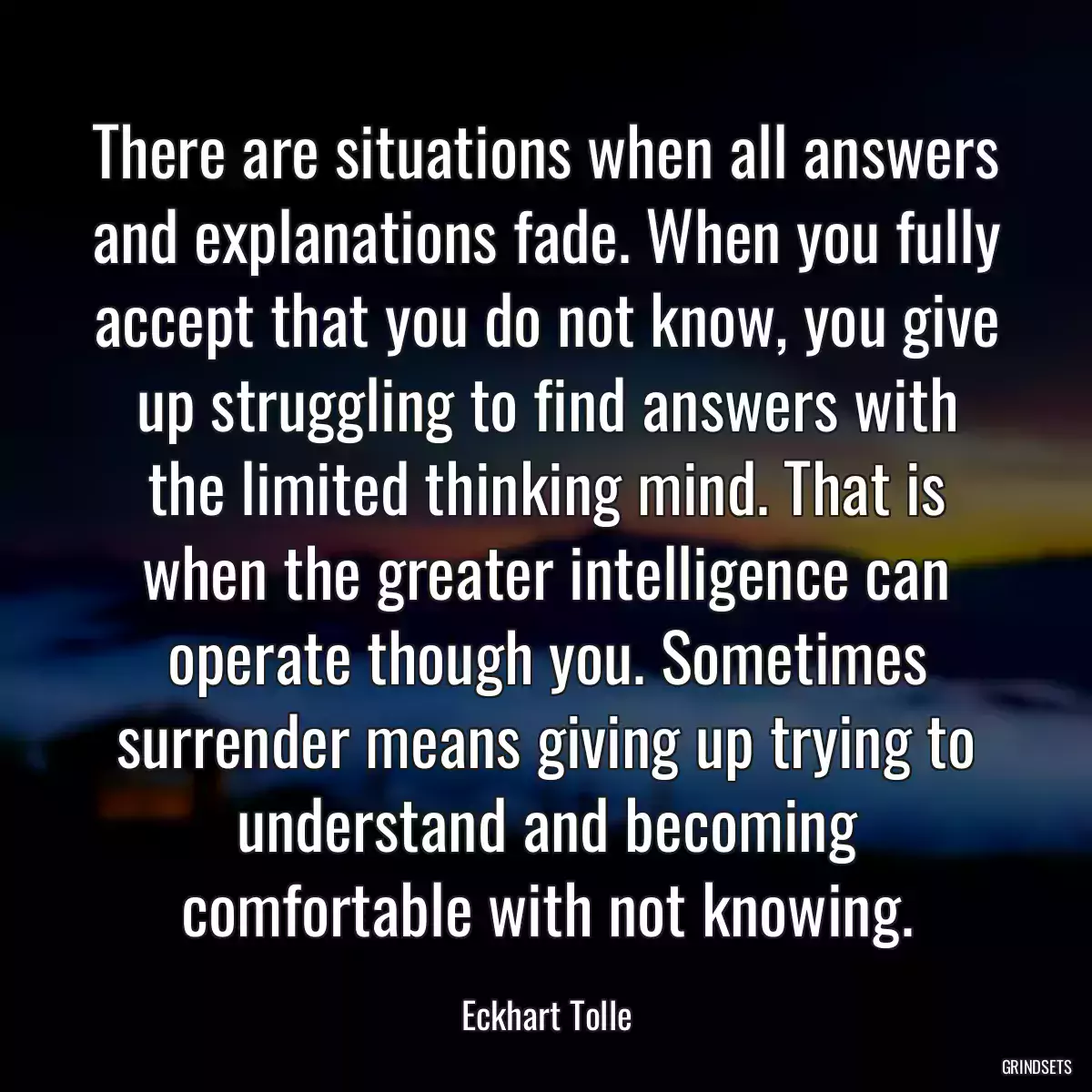 There are situations when all answers and explanations fade. When you fully accept that you do not know, you give up struggling to find answers with the limited thinking mind. That is when the greater intelligence can operate though you. Sometimes surrender means giving up trying to understand and becoming comfortable with not knowing.