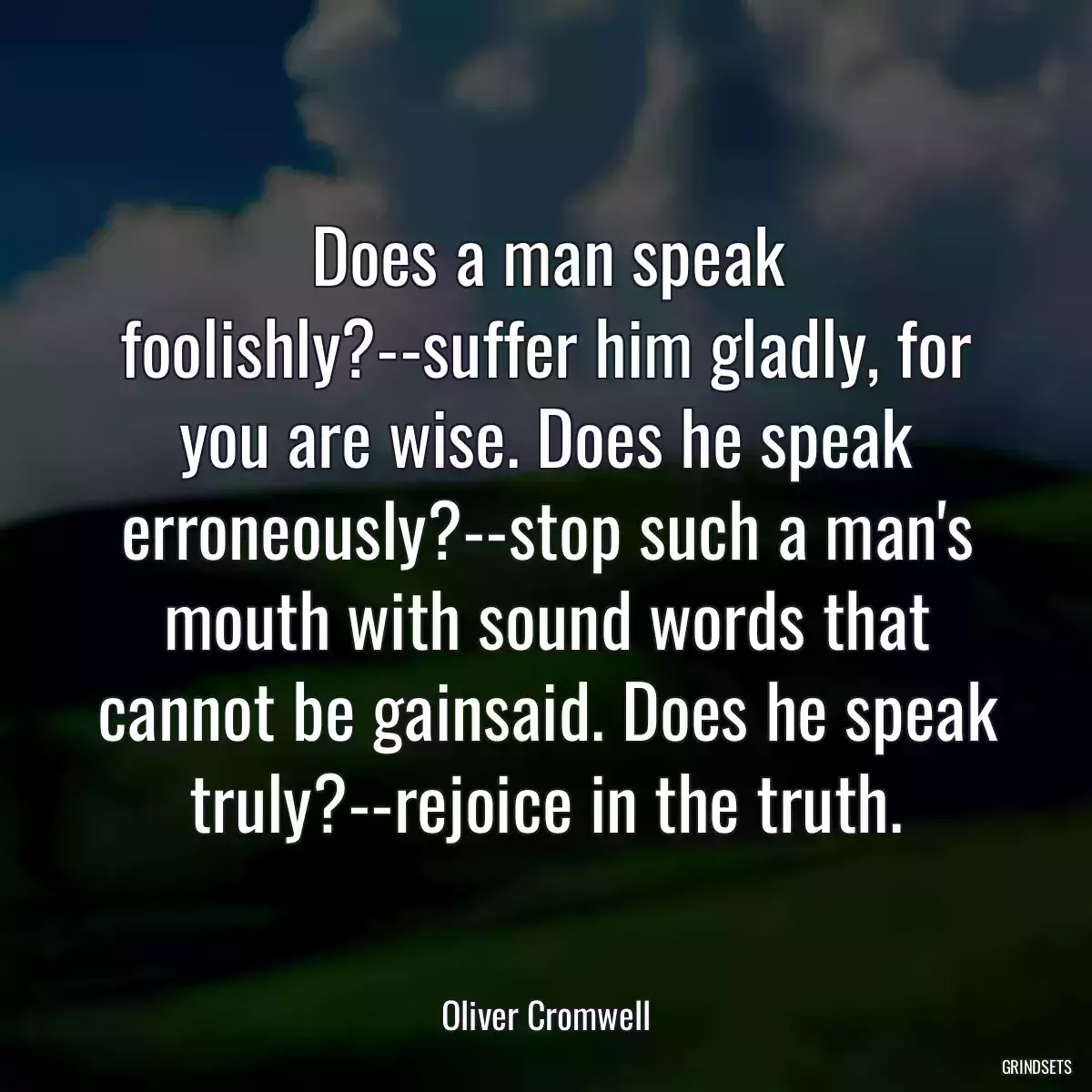 Does a man speak foolishly?--suffer him gladly, for you are wise. Does he speak erroneously?--stop such a man\'s mouth with sound words that cannot be gainsaid. Does he speak truly?--rejoice in the truth.