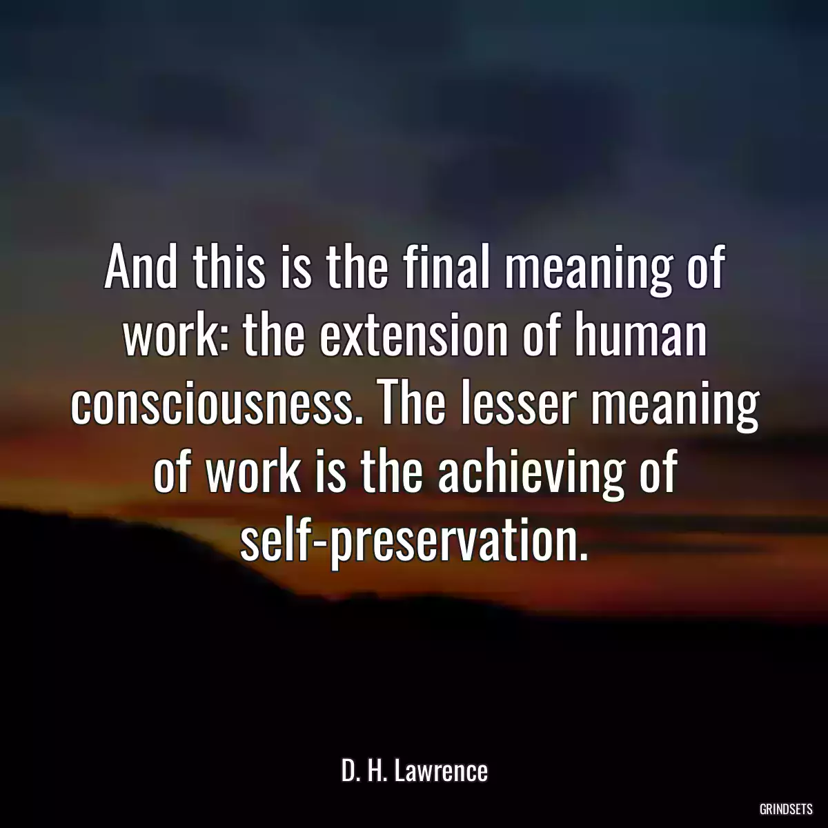 And this is the final meaning of work: the extension of human consciousness. The lesser meaning of work is the achieving of self-preservation.