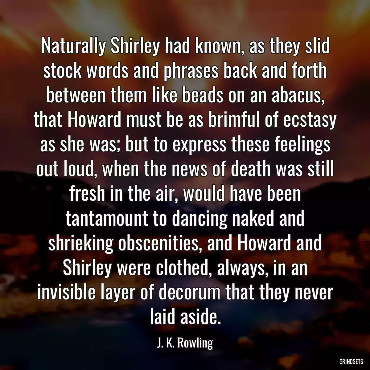 Naturally Shirley had known, as they slid stock words and phrases back and forth between them like beads on an abacus, that Howard must be as brimful of ecstasy as she was; but to express these feelings out loud, when the news of death was still fresh in the air, would have been tantamount to dancing naked and shrieking obscenities, and Howard and Shirley were clothed, always, in an invisible layer of decorum that they never laid aside.