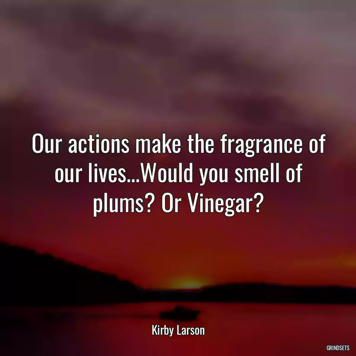 Our actions make the fragrance of our lives...Would you smell of plums? Or Vinegar?