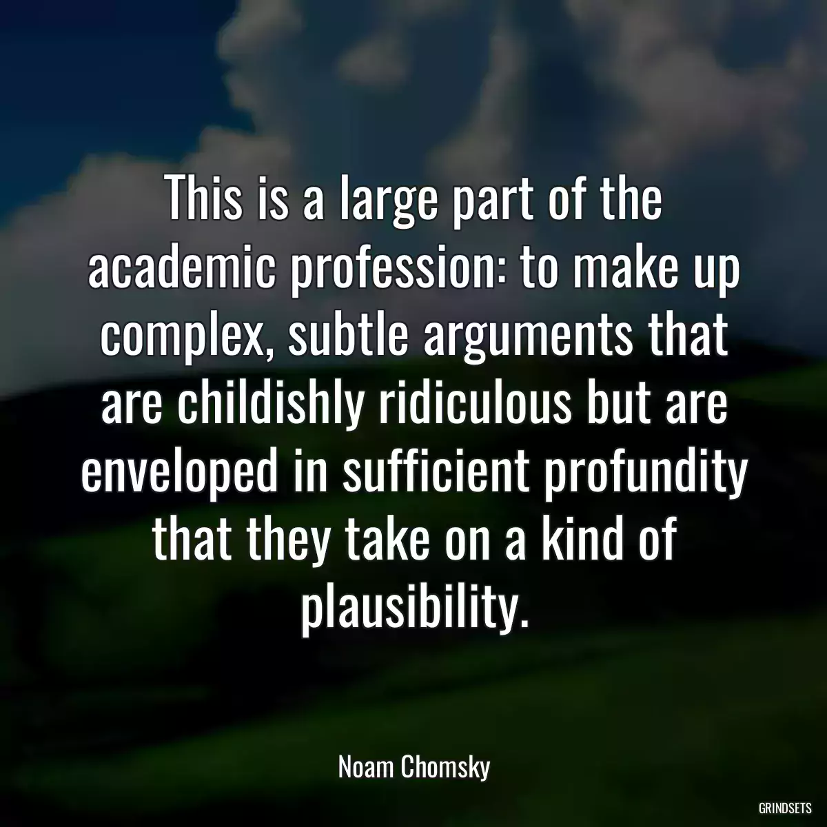 This is a large part of the academic profession: to make up complex, subtle arguments that are childishly ridiculous but are enveloped in sufficient profundity that they take on a kind of plausibility.