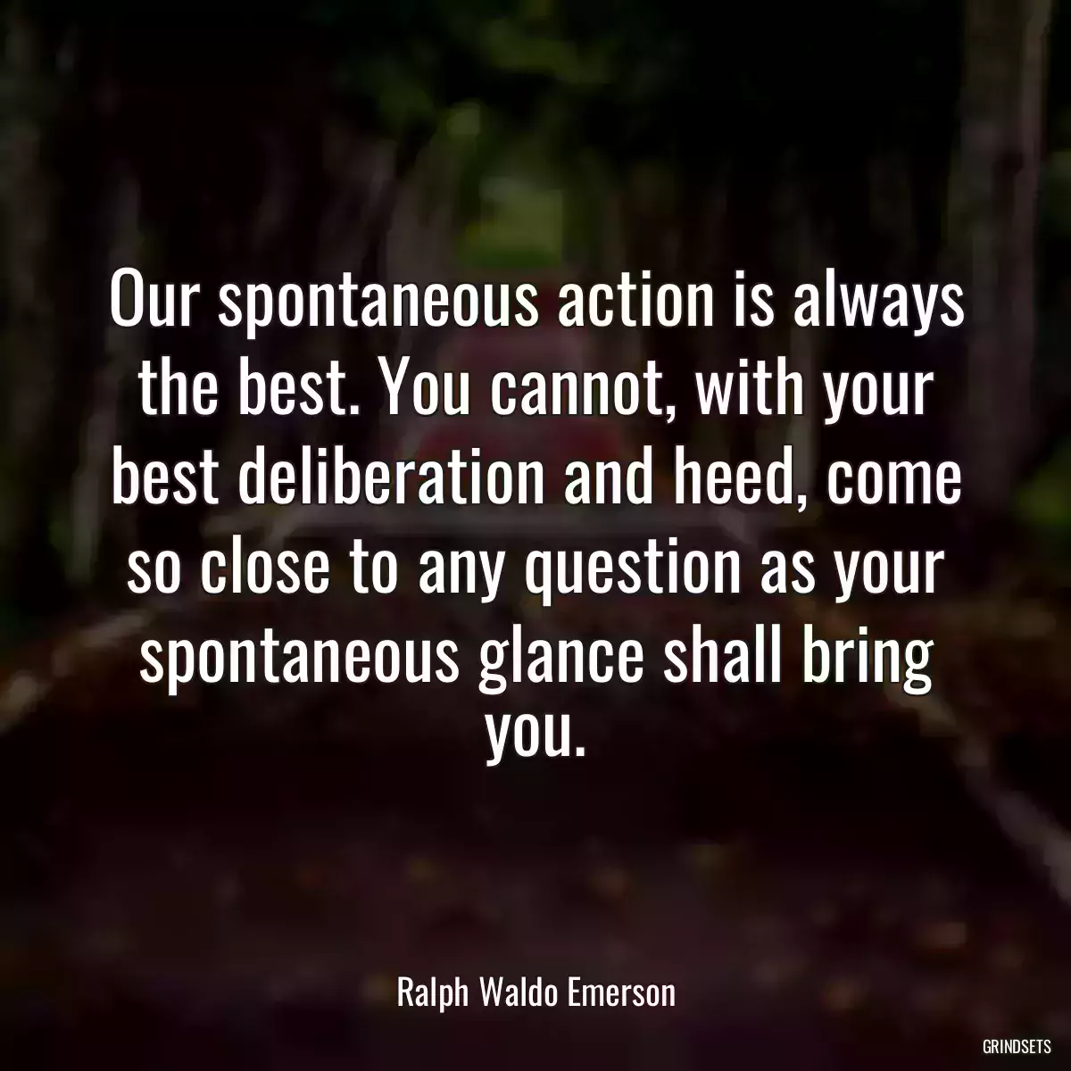 Our spontaneous action is always the best. You cannot, with your best deliberation and heed, come so close to any question as your spontaneous glance shall bring you.