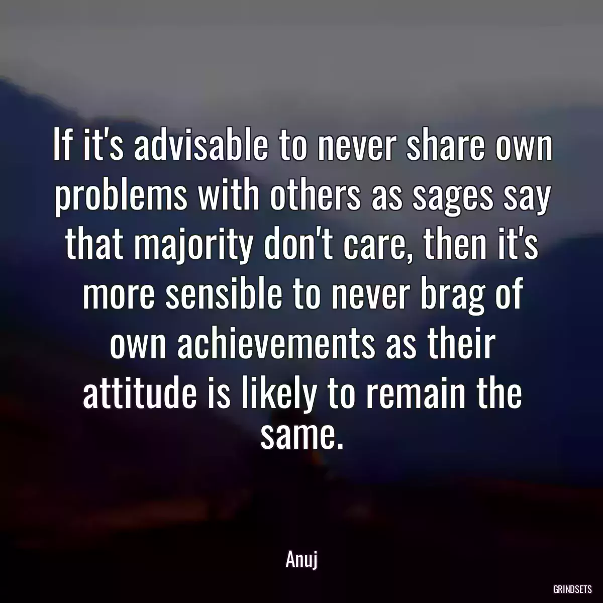 If it\'s advisable to never share own problems with others as sages say that majority don\'t care, then it\'s more sensible to never brag of own achievements as their attitude is likely to remain the same.