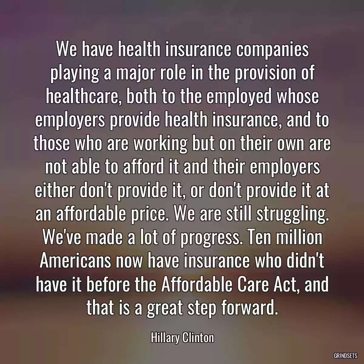 We have health insurance companies playing a major role in the provision of healthcare, both to the employed whose employers provide health insurance, and to those who are working but on their own are not able to afford it and their employers either don\'t provide it, or don\'t provide it at an affordable price. We are still struggling. We\'ve made a lot of progress. Ten million Americans now have insurance who didn\'t have it before the Affordable Care Act, and that is a great step forward.