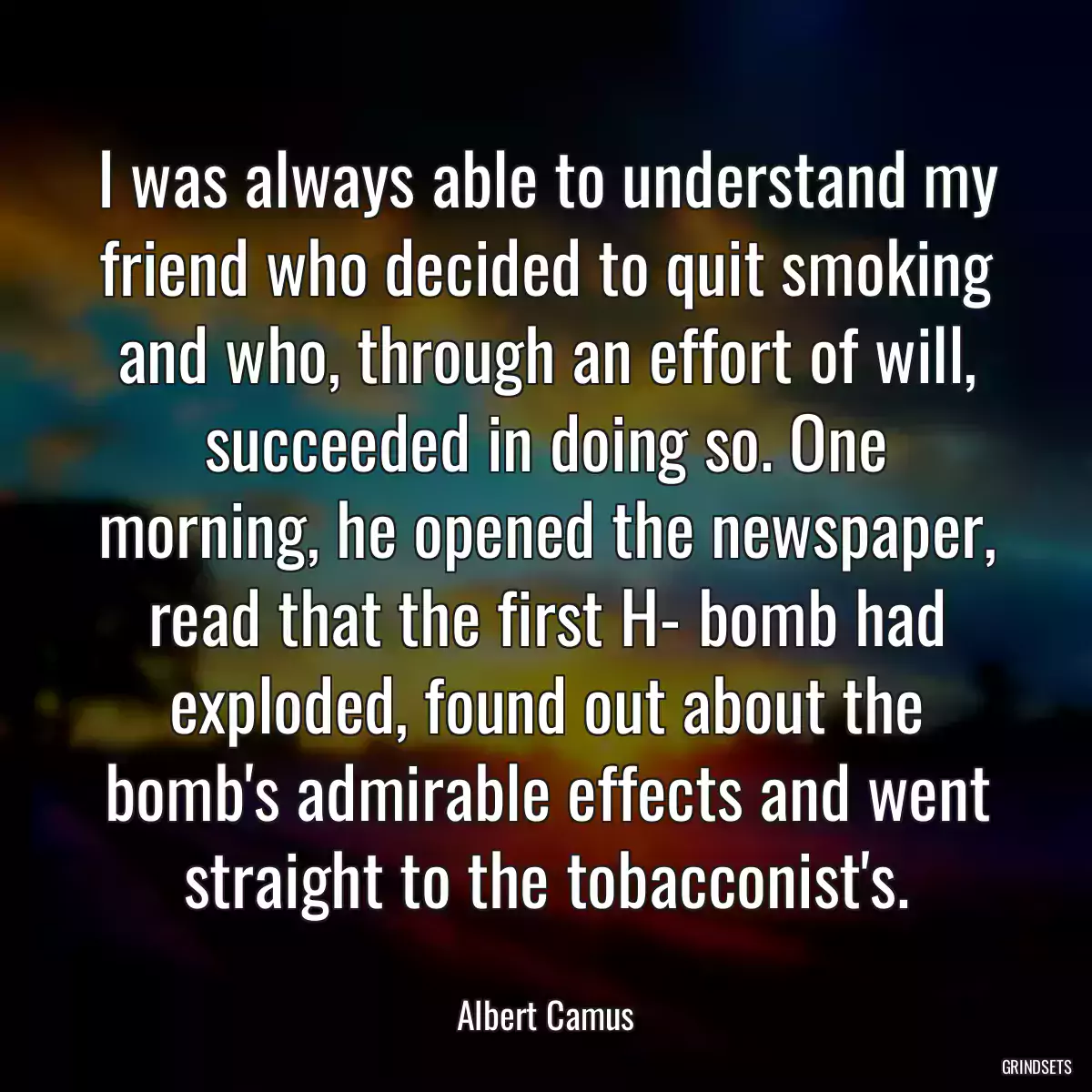 I was always able to understand my friend who decided to quit smoking and who, through an effort of will, succeeded in doing so. One morning, he opened the newspaper, read that the first H- bomb had exploded, found out about the bomb\'s admirable effects and went straight to the tobacconist\'s.