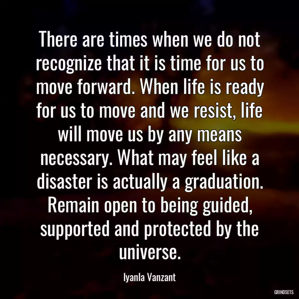 There are times when we do not recognize that it is time for us to move forward. When life is ready for us to move and we resist, life will move us by any means necessary. What may feel like a disaster is actually a graduation. Remain open to being guided, supported and protected by the universe.