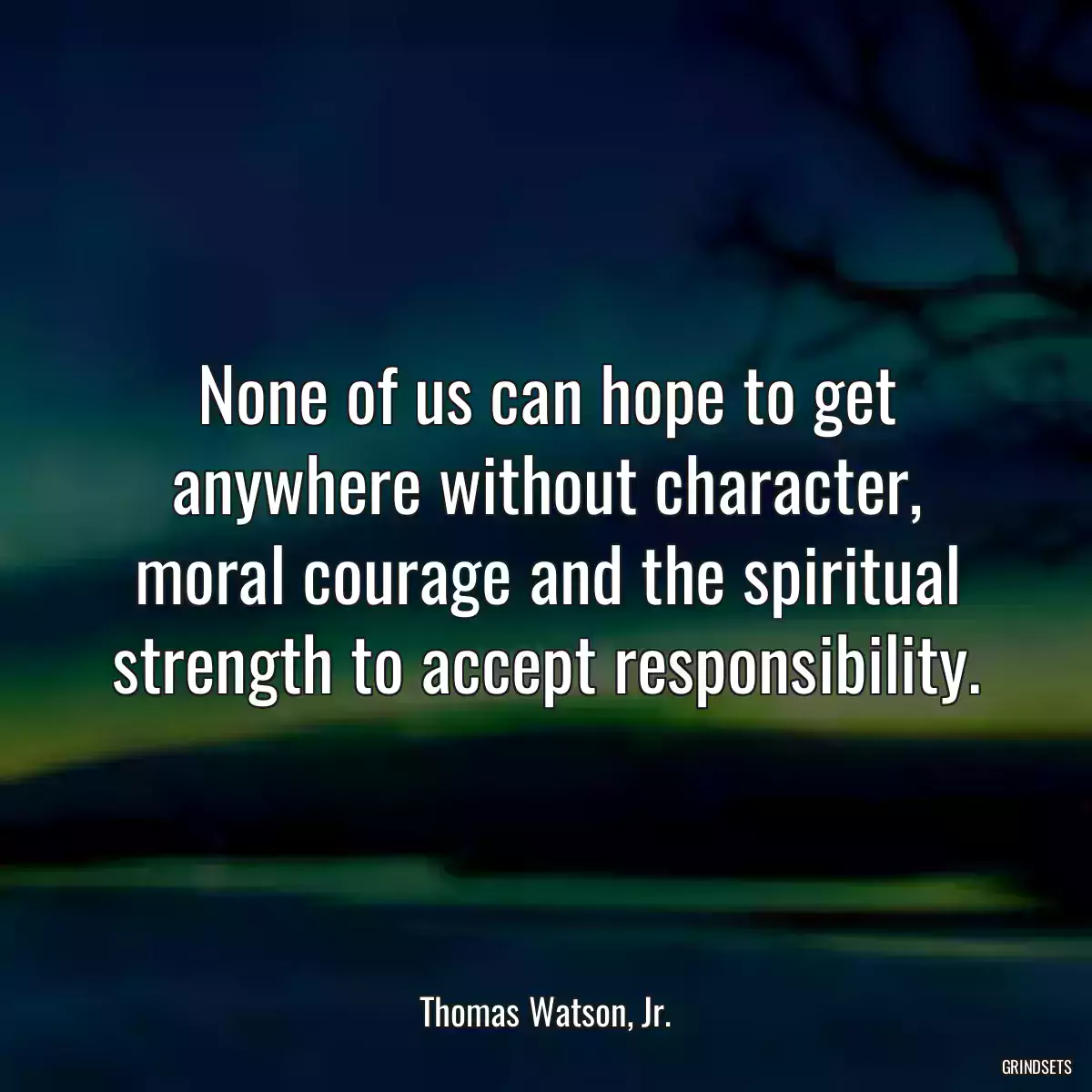 None of us can hope to get anywhere without character, moral courage and the spiritual strength to accept responsibility.