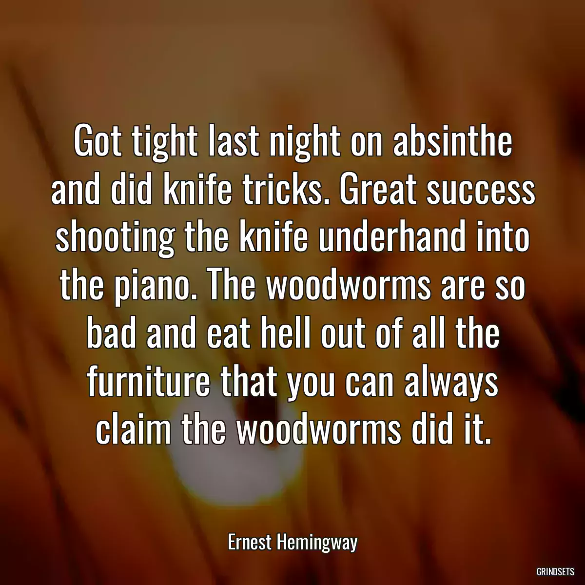 Got tight last night on absinthe and did knife tricks. Great success shooting the knife underhand into the piano. The woodworms are so bad and eat hell out of all the furniture that you can always claim the woodworms did it.