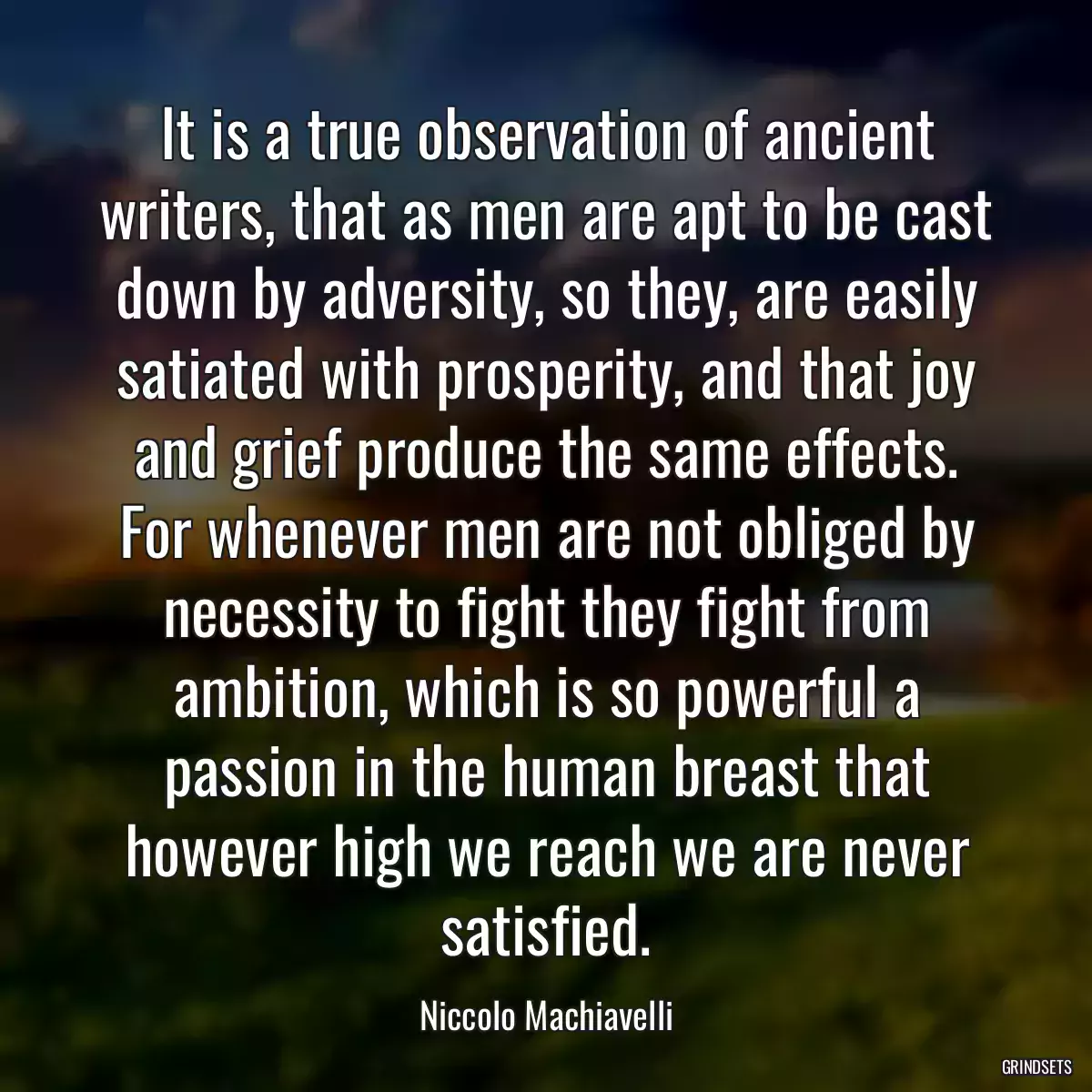 It is a true observation of ancient writers, that as men are apt to be cast down by adversity, so they, are easily satiated with prosperity, and that joy and grief produce the same effects. For whenever men are not obliged by necessity to fight they fight from ambition, which is so powerful a passion in the human breast that however high we reach we are never satisfied.