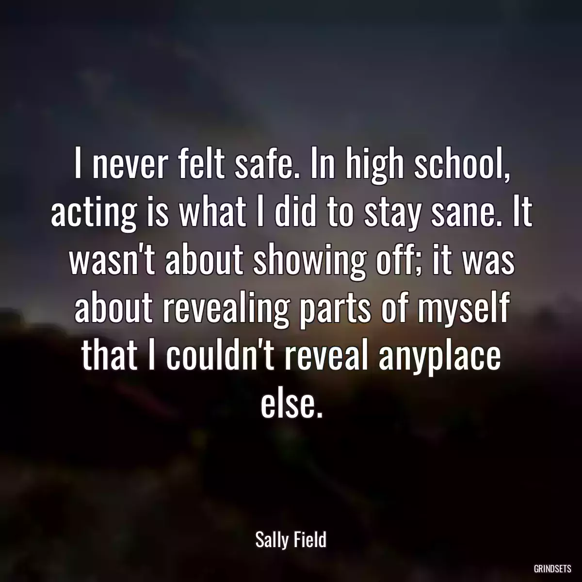 I never felt safe. In high school, acting is what I did to stay sane. It wasn\'t about showing off; it was about revealing parts of myself that I couldn\'t reveal anyplace else.