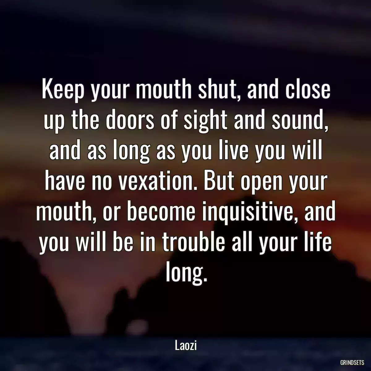 Keep your mouth shut, and close up the doors of sight and sound, and as long as you live you will have no vexation. But open your mouth, or become inquisitive, and you will be in trouble all your life long.