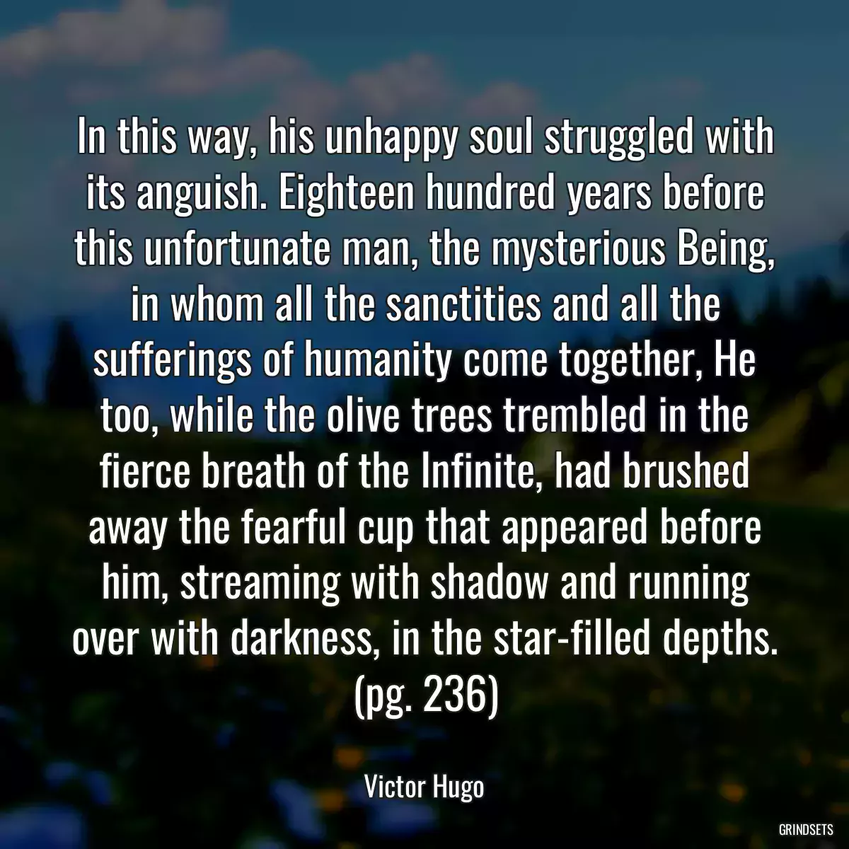 In this way, his unhappy soul struggled with its anguish. Eighteen hundred years before this unfortunate man, the mysterious Being, in whom all the sanctities and all the sufferings of humanity come together, He too, while the olive trees trembled in the fierce breath of the Infinite, had brushed away the fearful cup that appeared before him, streaming with shadow and running over with darkness, in the star-filled depths. (pg. 236)