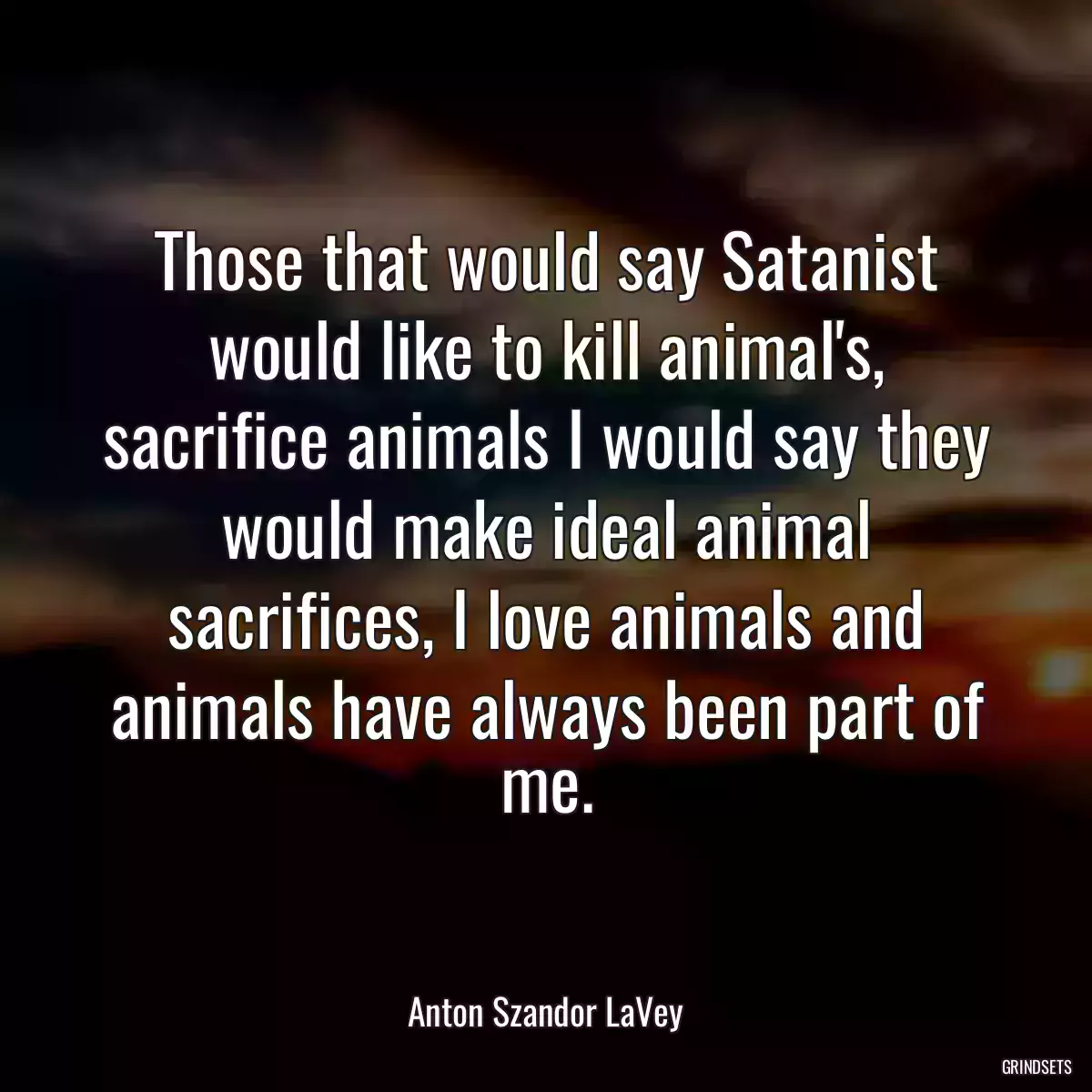 Those that would say Satanist would like to kill animal\'s, sacrifice animals I would say they would make ideal animal sacrifices, I love animals and animals have always been part of me.