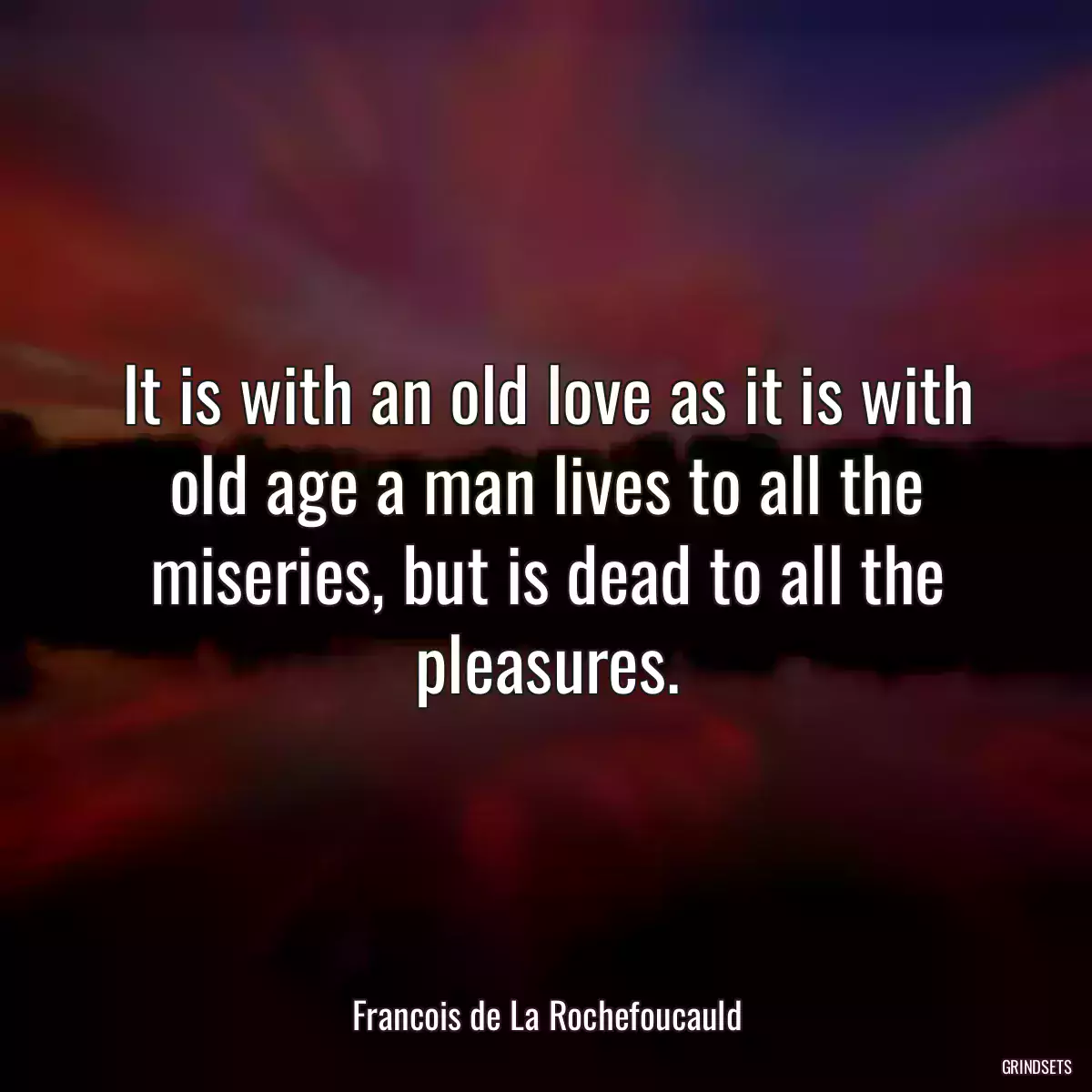 It is with an old love as it is with old age a man lives to all the miseries, but is dead to all the pleasures.