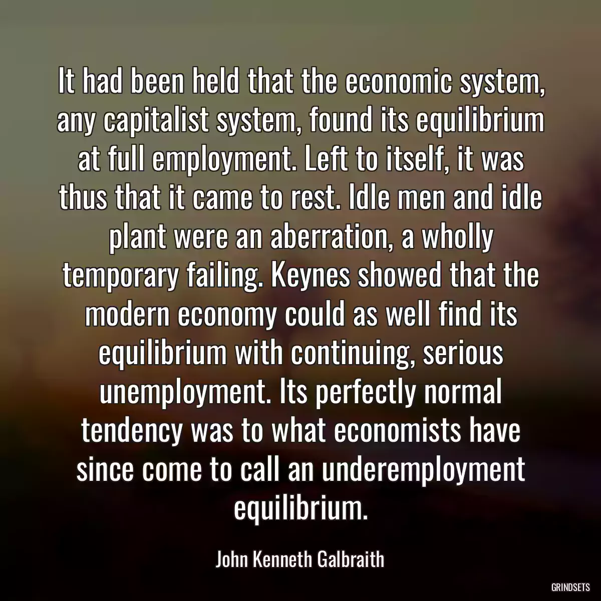 It had been held that the economic system, any capitalist system, found its equilibrium at full employment. Left to itself, it was thus that it came to rest. Idle men and idle plant were an aberration, a wholly temporary failing. Keynes showed that the modern economy could as well find its equilibrium with continuing, serious unemployment. Its perfectly normal tendency was to what economists have since come to call an underemployment equilibrium.