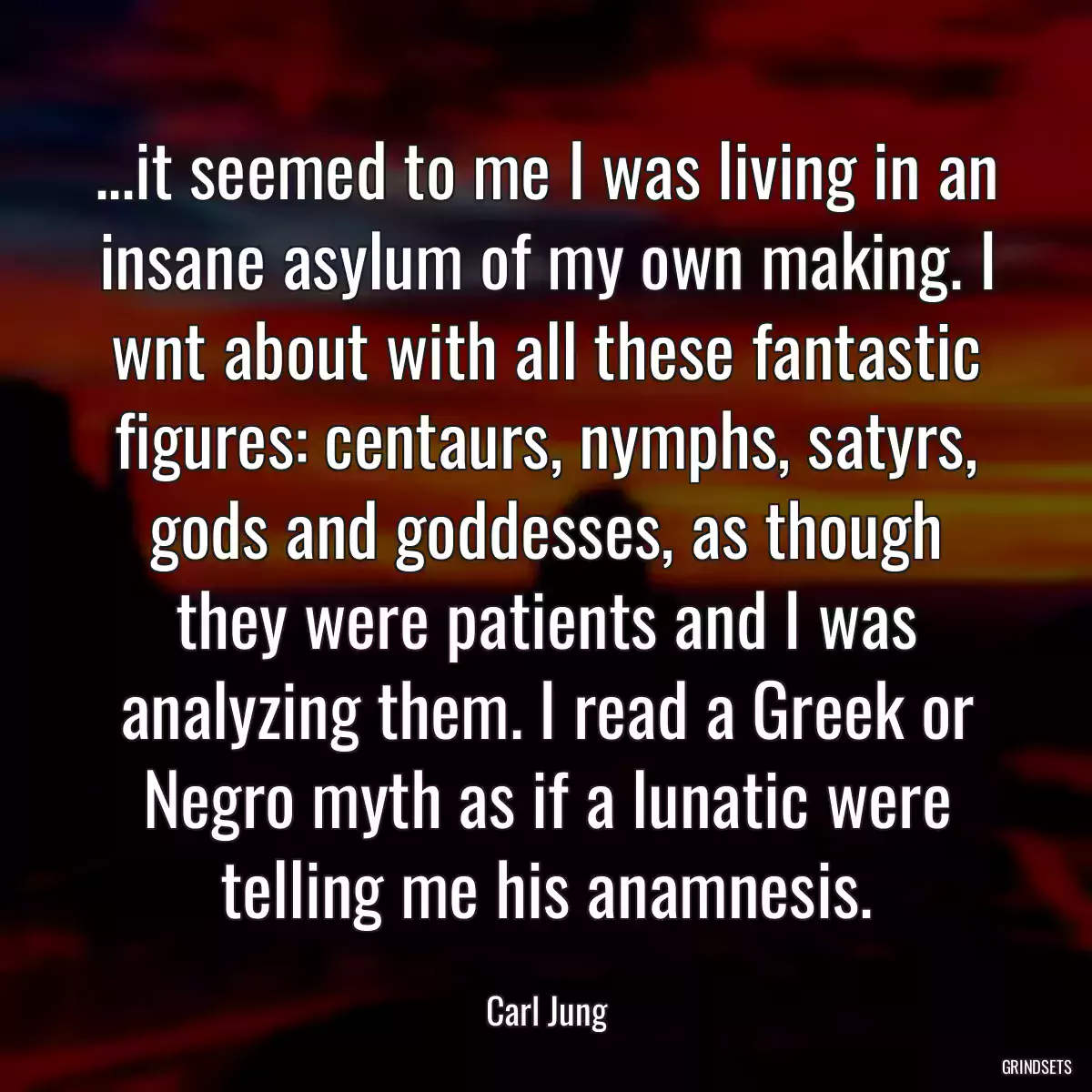 ...it seemed to me I was living in an insane asylum of my own making. I wnt about with all these fantastic figures: centaurs, nymphs, satyrs, gods and goddesses, as though they were patients and I was analyzing them. I read a Greek or Negro myth as if a lunatic were telling me his anamnesis.