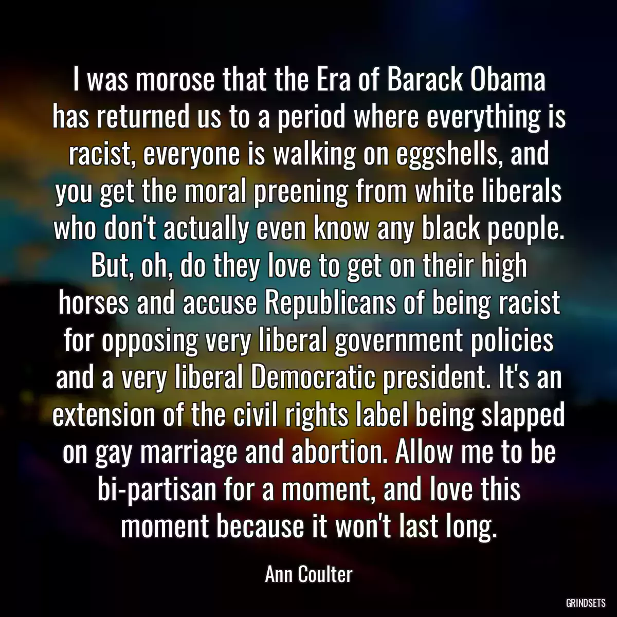 I was morose that the Era of Barack Obama has returned us to a period where everything is racist, everyone is walking on eggshells, and you get the moral preening from white liberals who don\'t actually even know any black people. But, oh, do they love to get on their high horses and accuse Republicans of being racist for opposing very liberal government policies and a very liberal Democratic president. It\'s an extension of the civil rights label being slapped on gay marriage and abortion. Allow me to be bi-partisan for a moment, and love this moment because it won\'t last long.