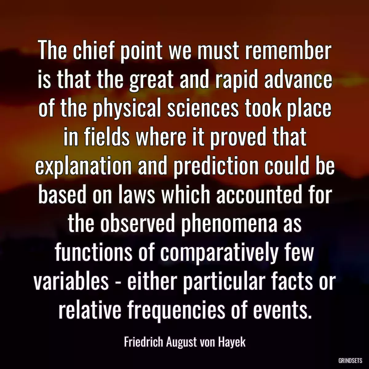 The chief point we must remember is that the great and rapid advance of the physical sciences took place in fields where it proved that explanation and prediction could be based on laws which accounted for the observed phenomena as functions of comparatively few variables - either particular facts or relative frequencies of events.