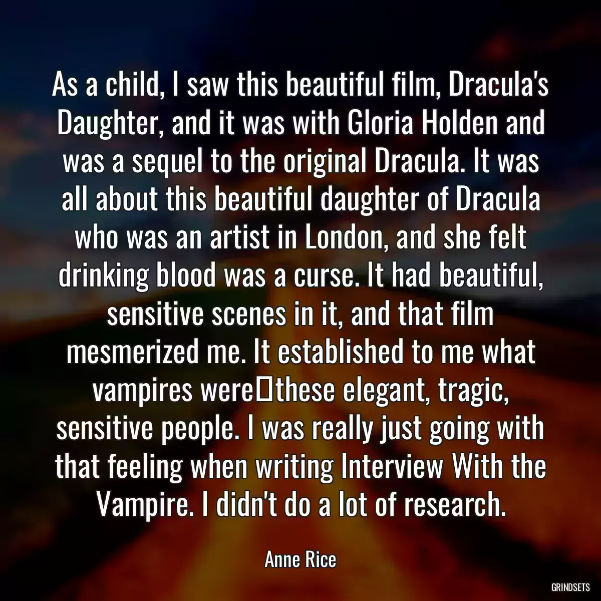 As a child, I saw this beautiful film, Dracula\'s Daughter, and it was with Gloria Holden and was a sequel to the original Dracula. It was all about this beautiful daughter of Dracula who was an artist in London, and she felt drinking blood was a curse. It had beautiful, sensitive scenes in it, and that film mesmerized me. It established to me what vampires werethese elegant, tragic, sensitive people. I was really just going with that feeling when writing Interview With the Vampire. I didn\'t do a lot of research.