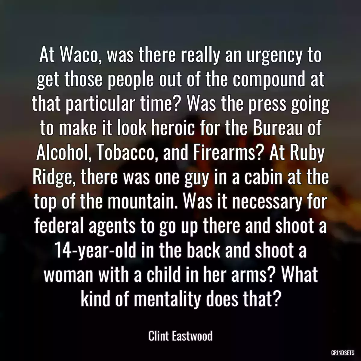 At Waco, was there really an urgency to get those people out of the compound at that particular time? Was the press going to make it look heroic for the Bureau of Alcohol, Tobacco, and Firearms? At Ruby Ridge, there was one guy in a cabin at the top of the mountain. Was it necessary for federal agents to go up there and shoot a 14-year-old in the back and shoot a woman with a child in her arms? What kind of mentality does that?