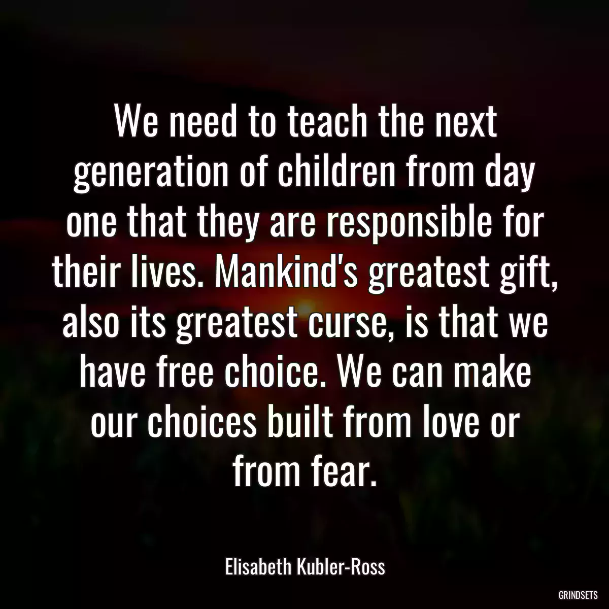 We need to teach the next generation of children from day one that they are responsible for their lives. Mankind\'s greatest gift, also its greatest curse, is that we have free choice. We can make our choices built from love or from fear.