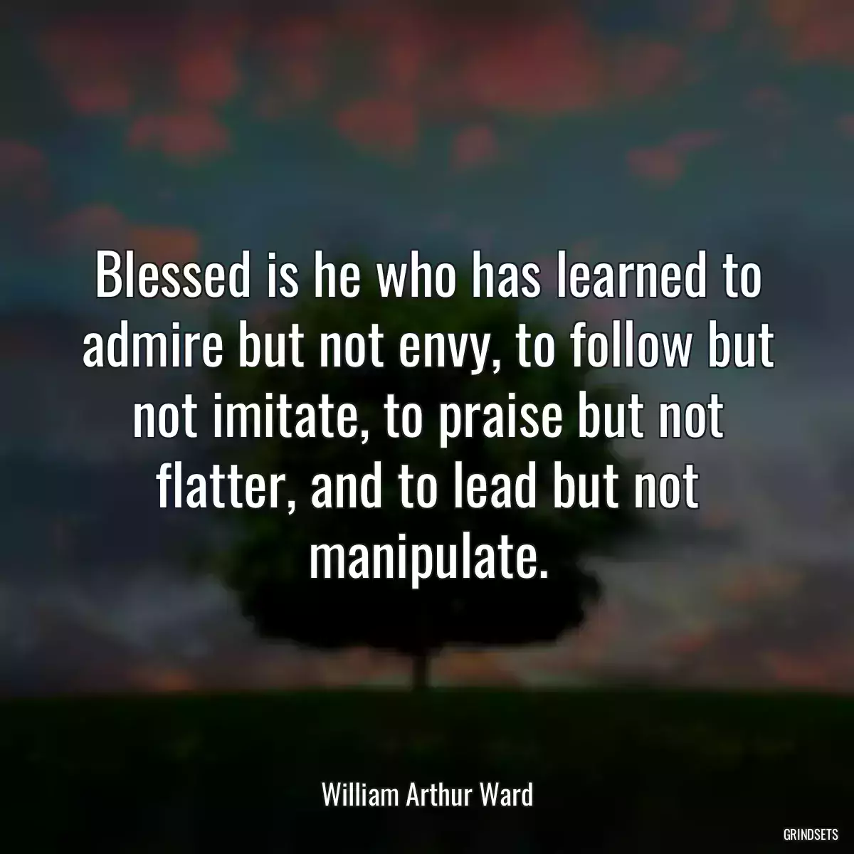 Blessed is he who has learned to admire but not envy, to follow but not imitate, to praise but not flatter, and to lead but not manipulate.