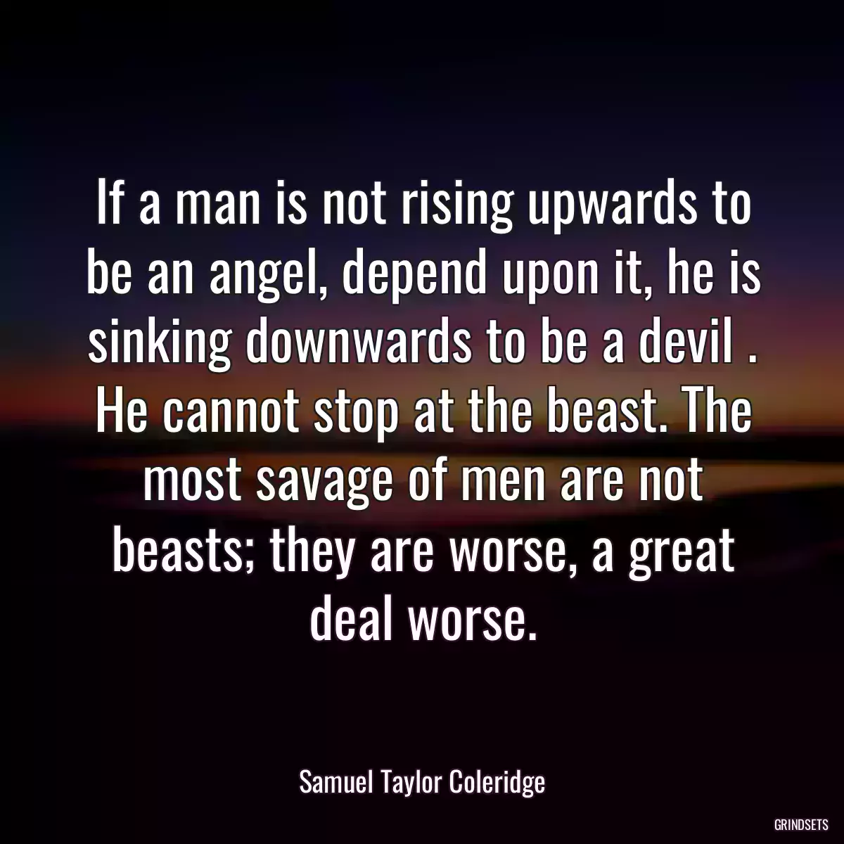 If a man is not rising upwards to be an angel, depend upon it, he is sinking downwards to be a devil . He cannot stop at the beast. The most savage of men are not beasts; they are worse, a great deal worse.