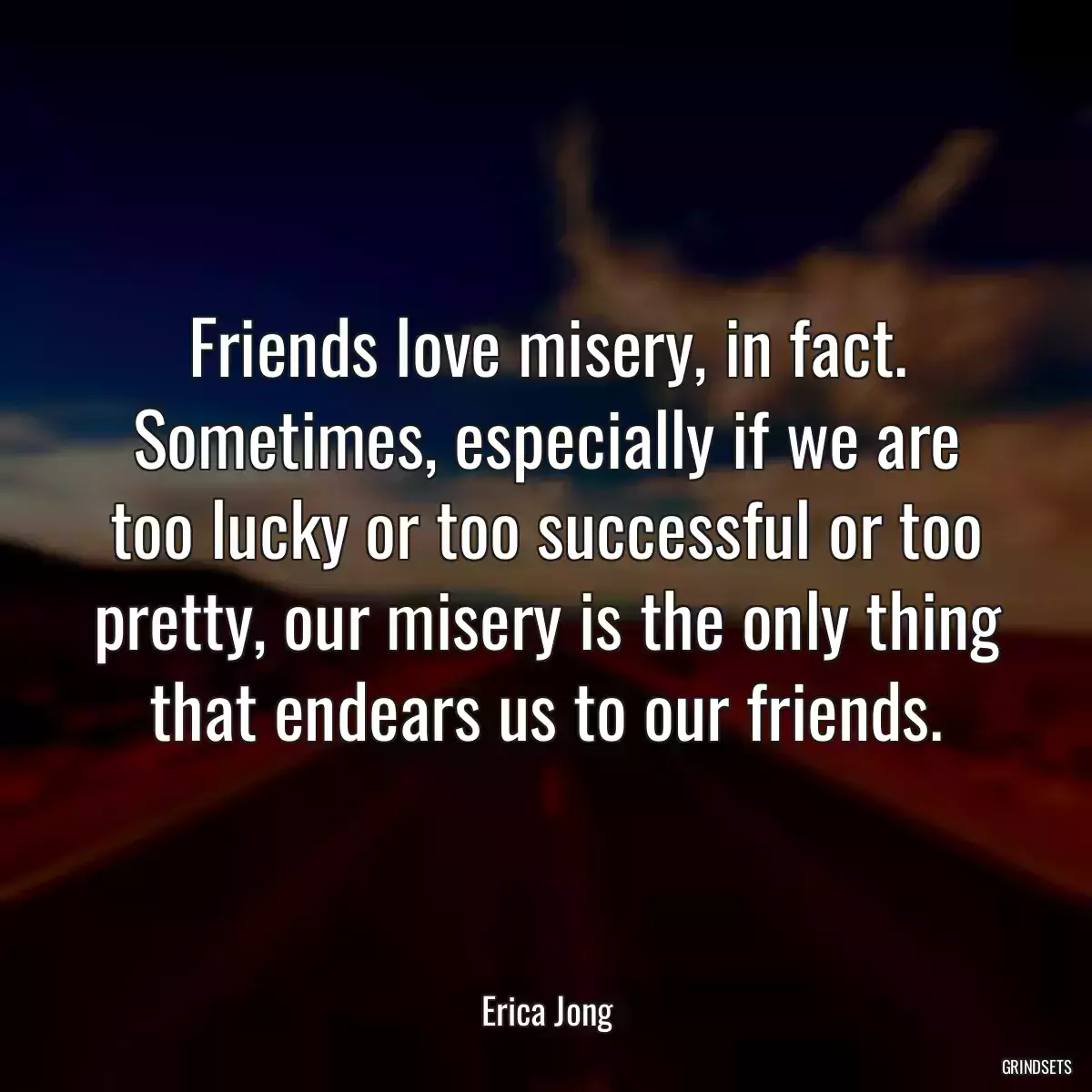 Friends love misery, in fact. Sometimes, especially if we are too lucky or too successful or too pretty, our misery is the only thing that endears us to our friends.