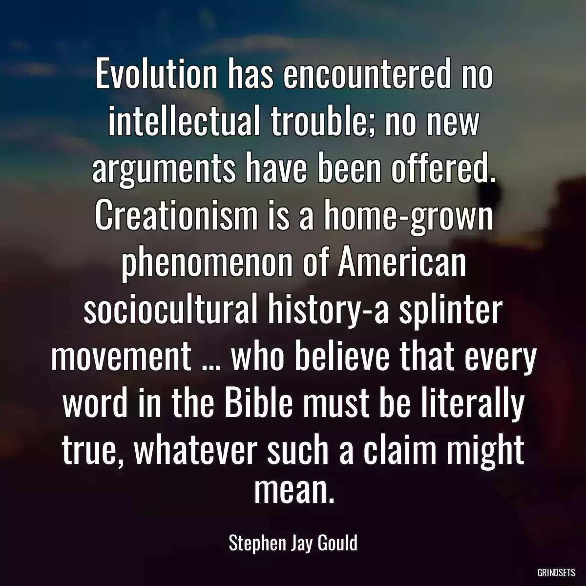 Evolution has encountered no intellectual trouble; no new arguments have been offered. Creationism is a home-grown phenomenon of American sociocultural history-a splinter movement ... who believe that every word in the Bible must be literally true, whatever such a claim might mean.