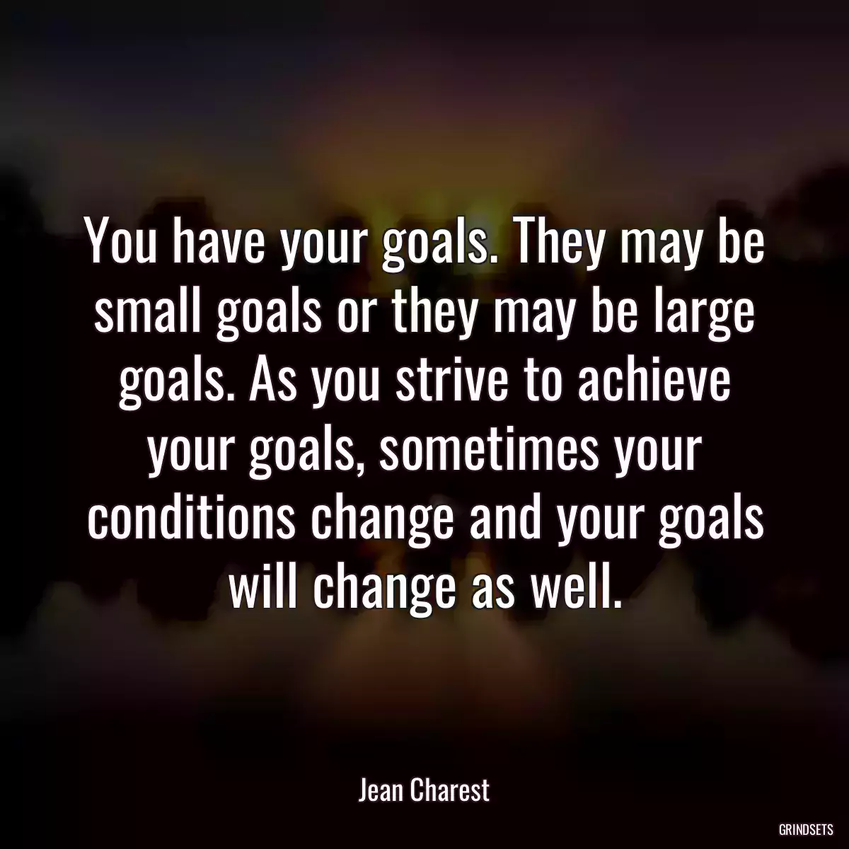 You have your goals. They may be small goals or they may be large goals. As you strive to achieve your goals, sometimes your conditions change and your goals will change as well.