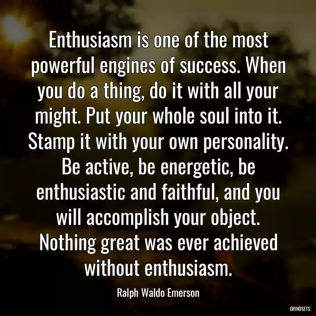 Enthusiasm is one of the most powerful engines of success. When you do a thing, do it with all your might. Put your whole soul into it. Stamp it with your own personality. Be active, be energetic, be enthusiastic and faithful, and you will accomplish your object. Nothing great was ever achieved without enthusiasm.