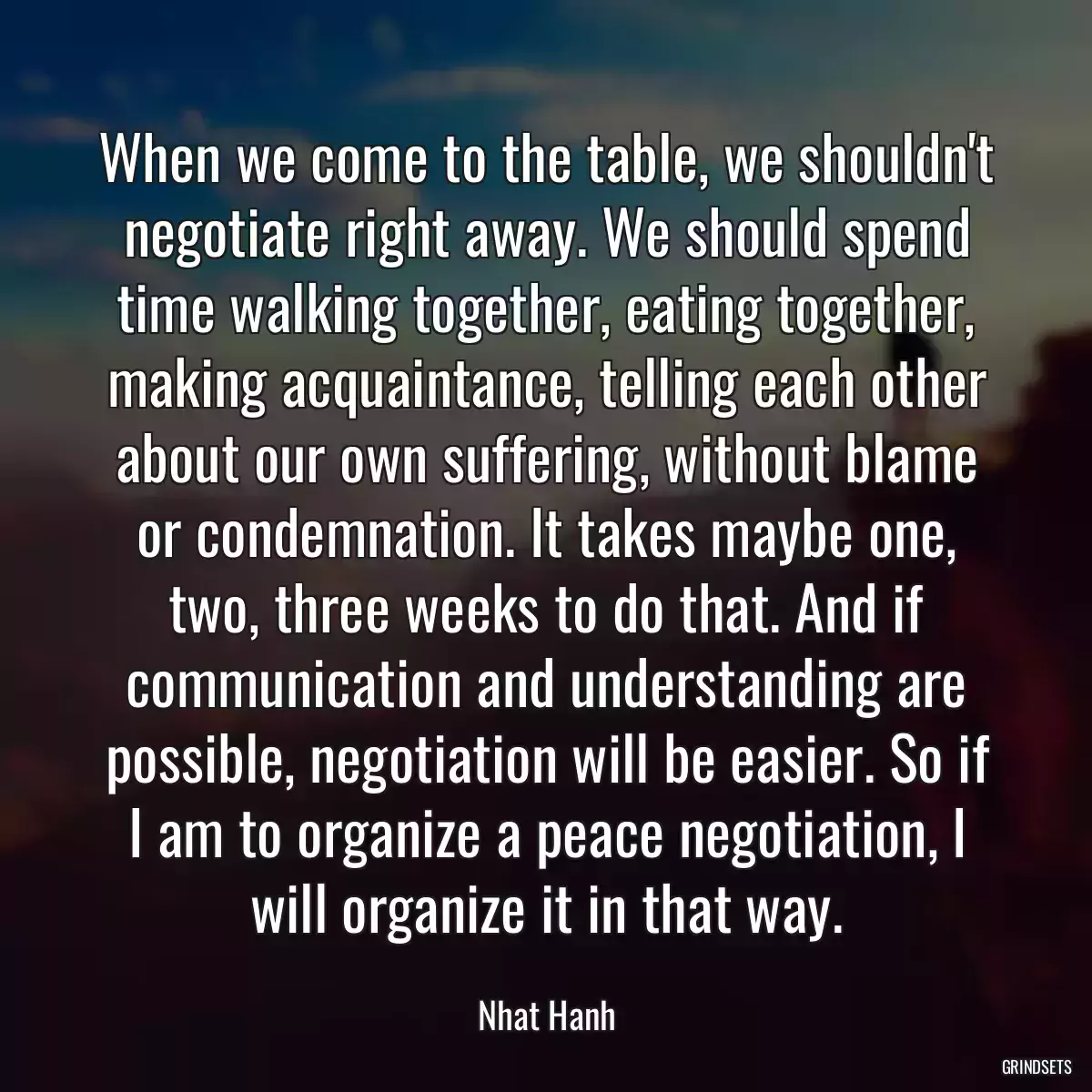 When we come to the table, we shouldn\'t negotiate right away. We should spend time walking together, eating together, making acquaintance, telling each other about our own suffering, without blame or condemnation. It takes maybe one, two, three weeks to do that. And if communication and understanding are possible, negotiation will be easier. So if I am to organize a peace negotiation, I will organize it in that way.