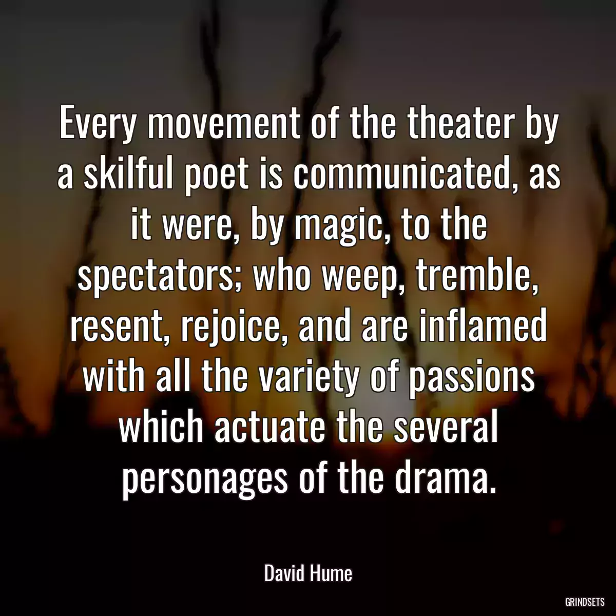 Every movement of the theater by a skilful poet is communicated, as it were, by magic, to the spectators; who weep, tremble, resent, rejoice, and are inflamed with all the variety of passions which actuate the several personages of the drama.