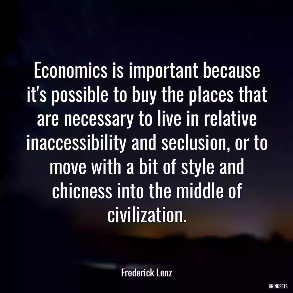 Economics is important because it\'s possible to buy the places that are necessary to live in relative inaccessibility and seclusion, or to move with a bit of style and chicness into the middle of civilization.