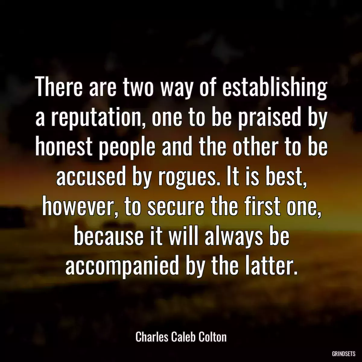 There are two way of establishing a reputation, one to be praised by honest people and the other to be accused by rogues. It is best, however, to secure the first one, because it will always be accompanied by the latter.