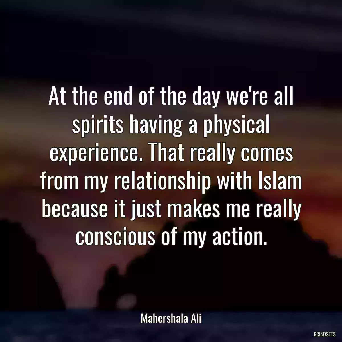 At the end of the day we\'re all spirits having a physical experience. That really comes from my relationship with Islam because it just makes me really conscious of my action.