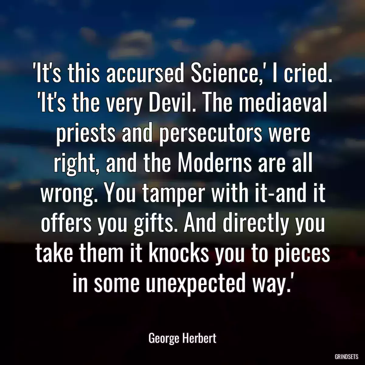 \'It\'s this accursed Science,\' I cried. \'It\'s the very Devil. The mediaeval priests and persecutors were right, and the Moderns are all wrong. You tamper with it-and it offers you gifts. And directly you take them it knocks you to pieces in some unexpected way.\'