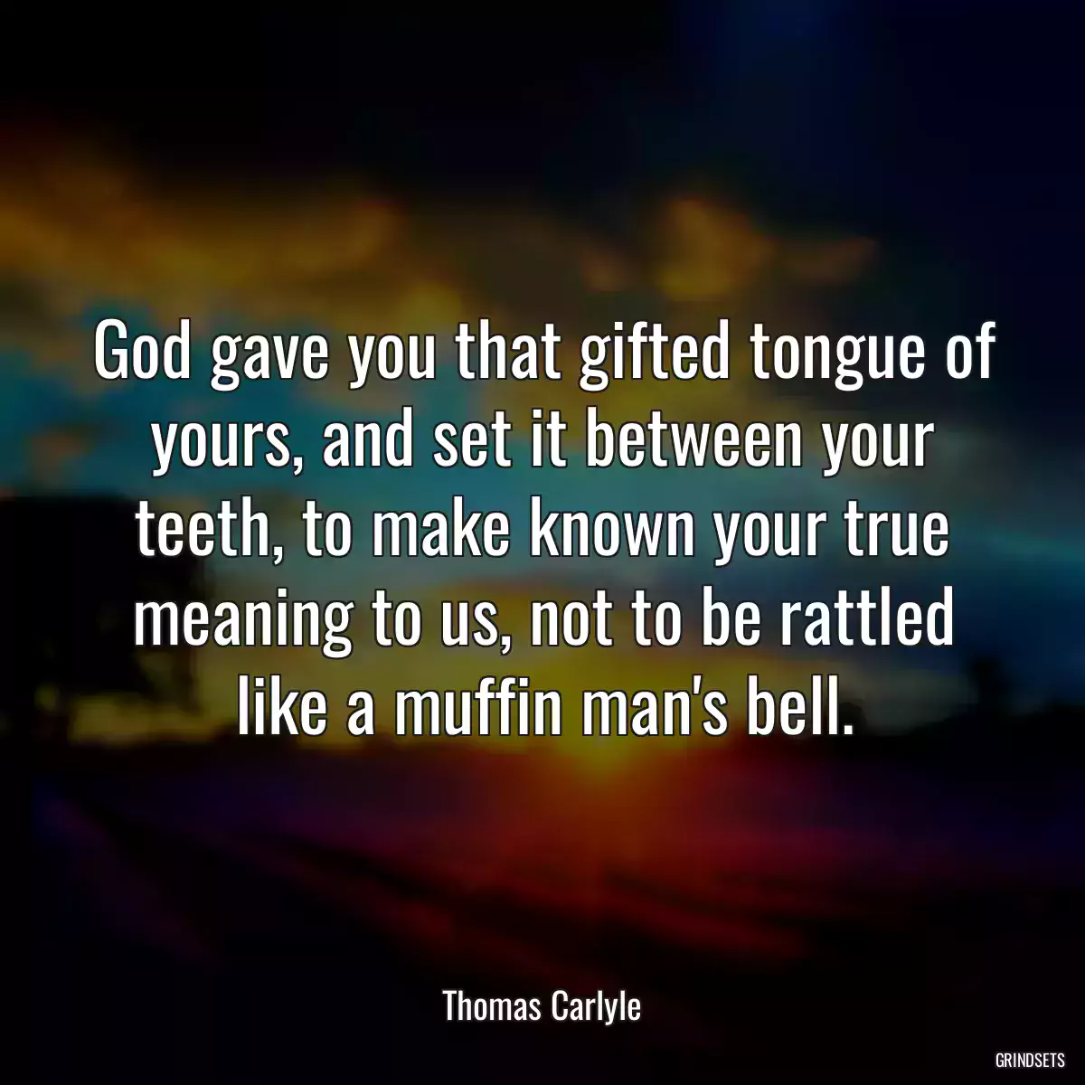 God gave you that gifted tongue of yours, and set it between your teeth, to make known your true meaning to us, not to be rattled like a muffin man\'s bell.